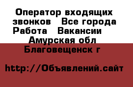  Оператор входящих звонков - Все города Работа » Вакансии   . Амурская обл.,Благовещенск г.